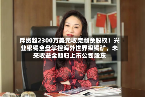 斥资超2300万美元收完剩余股权！兴业银锡全盘掌控海外世界级锡矿，未来收益全额归上市公司股东-第2张图片