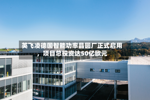 英飞凌德国智能功率晶圆厂正式启用，项目总投资达50亿欧元-第3张图片