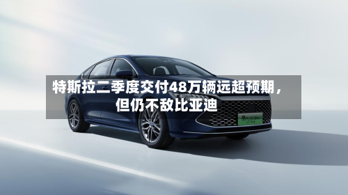 特斯拉二季度交付48万辆远超预期	，但仍不敌比亚迪-第3张图片