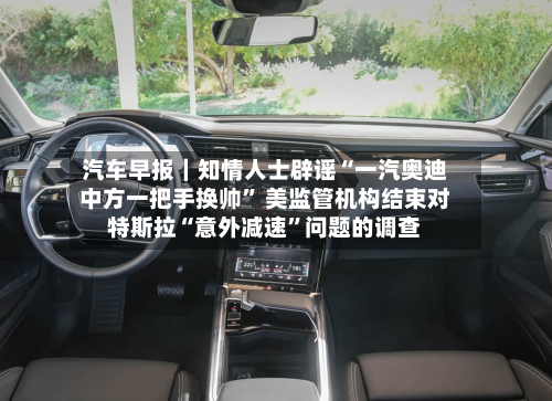 汽车早报｜知情人士辟谣“一汽奥迪中方一把手换帅	” 美监管机构结束对特斯拉“意外减速”问题的调查-第2张图片