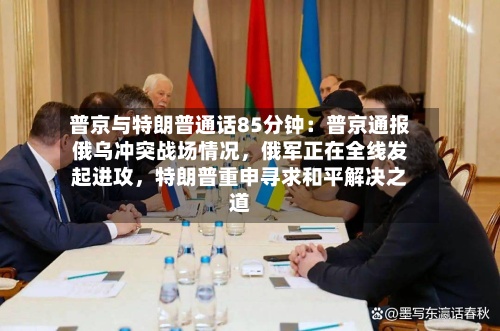 普京与特朗普通话85分钟：普京通报俄乌冲突战场情况，俄军正在全线发起进攻	，特朗普重申寻求和平解决之道-第2张图片