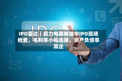 IPO雷达｜超力电器被抽中IPO现场检查，毛利率小幅连降	，资产负债率高企-第2张图片
