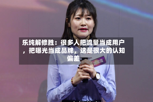 乐纯解修胜：很多人把流量当成用户	，把曝光当成品牌，这是很大的认知偏差-第2张图片