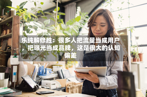 乐纯解修胜：很多人把流量当成用户，把曝光当成品牌，这是很大的认知偏差-第3张图片