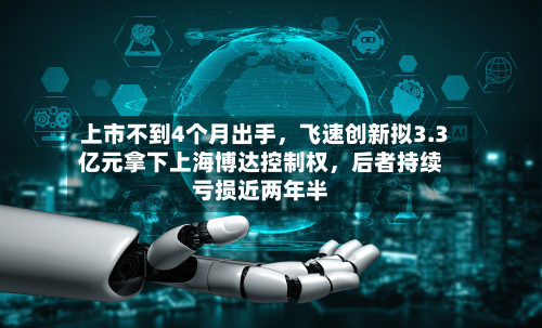 上市不到4个月出手，飞速创新拟3.3亿元拿下上海博达控制权，后者持续亏损近两年半