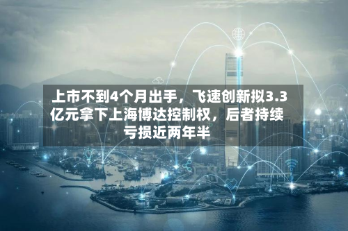 上市不到4个月出手	，飞速创新拟3.3亿元拿下上海博达控制权，后者持续亏损近两年半-第2张图片
