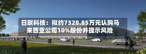 日联科技：拟约7328.85万元认购马来西亚公司10%股份并提示风险-第1张图片