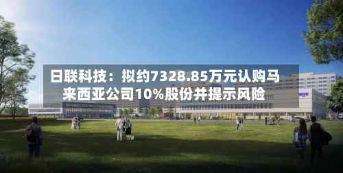 日联科技：拟约7328.85万元认购马来西亚公司10%股份并提示风险-第3张图片