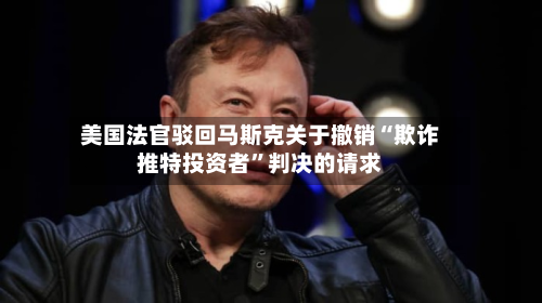 美国法官驳回马斯克关于撤销“欺诈推特投资者”判决的请求-第2张图片