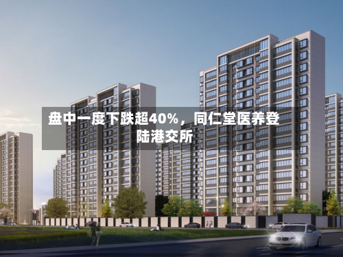 盘中一度下跌超40%，同仁堂医养登陆港交所-第2张图片