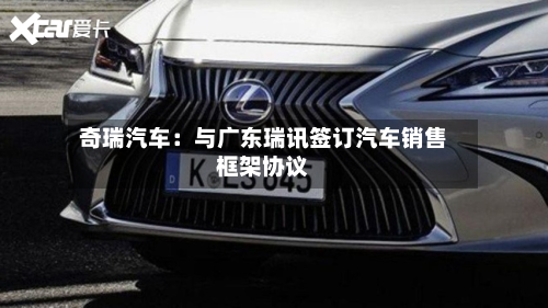 奇瑞汽车：与广东瑞讯签订汽车销售框架协议-第3张图片