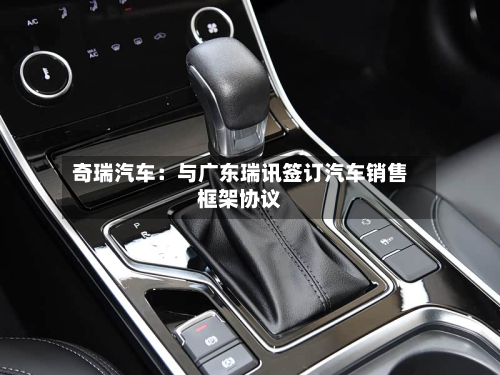 奇瑞汽车：与广东瑞讯签订汽车销售框架协议-第2张图片