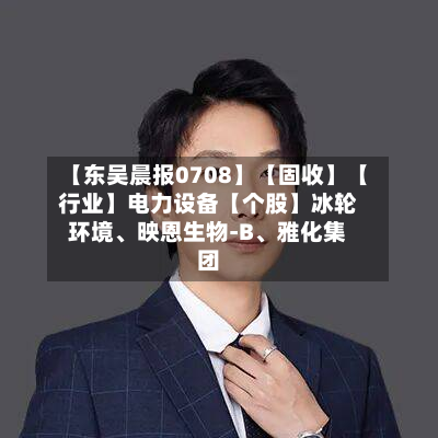【东吴晨报0708】【固收】【行业】电力设备【个股】冰轮环境	、映恩生物-B、雅化集团-第3张图片