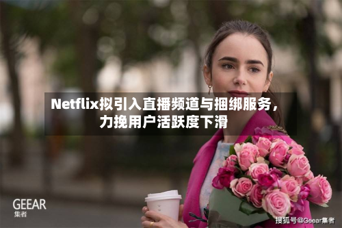 Netflix拟引入直播频道与捆绑服务，力挽用户活跃度下滑-第2张图片