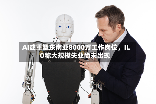AI或重塑东南亚8000万工作岗位，ILO称大规模失业尚未出现-第2张图片