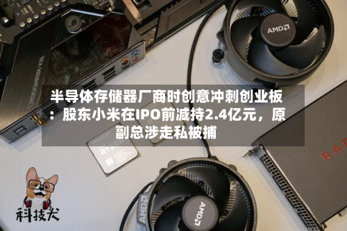 半导体存储器厂商时创意冲刺创业板：股东小米在IPO前减持2.4亿元，原副总涉走私被捕-第2张图片