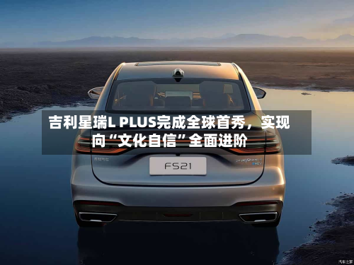 吉利星瑞L PLUS完成全球首秀	，实现向“文化自信”全面进阶-第3张图片