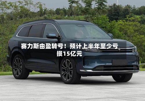 赛力斯由盈转亏！预计上半年至少亏损15亿元-第2张图片