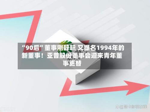 “90后”董事刚辞职 又提名1994年的新董事！亚普股份董事会迎来青年董事更替-第3张图片