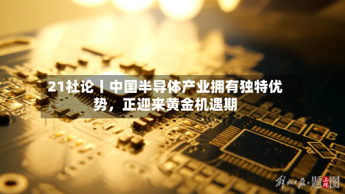 21社论丨中国半导体产业拥有独特优势	，正迎来黄金机遇期-第2张图片