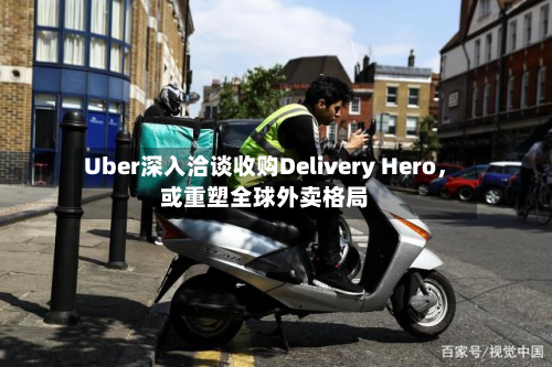 Uber深入洽谈收购Delivery Hero，或重塑全球外卖格局-第2张图片