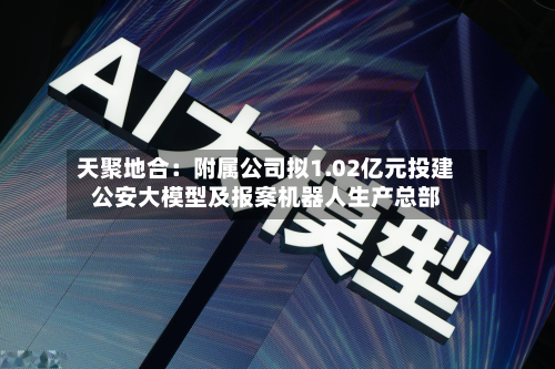 天聚地合：附属公司拟1.02亿元投建公安大模型及报案机器人生产总部