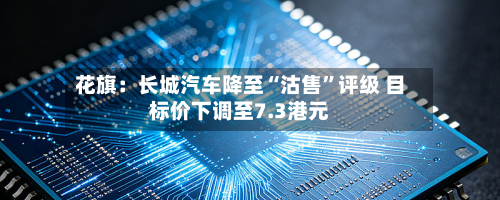花旗：长城汽车降至“沽售”评级 目标价下调至7.3港元-第1张图片
