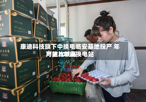康迪科技旗下中换电临安基地投产 年产能比较高可达200座换电站