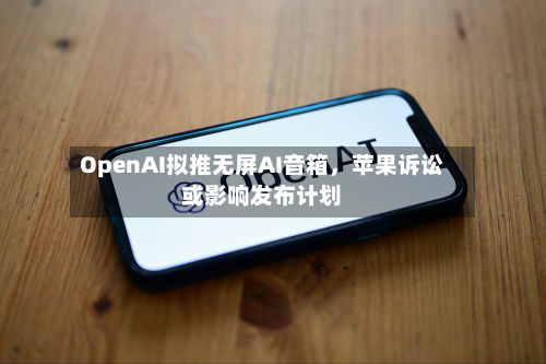 OpenAI拟推无屏AI音箱	，苹果诉讼或影响发布计划-第3张图片