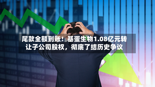 尾款全额到账！基蛋生物1.08亿元转让子公司股权，彻底了结历史争议-第2张图片