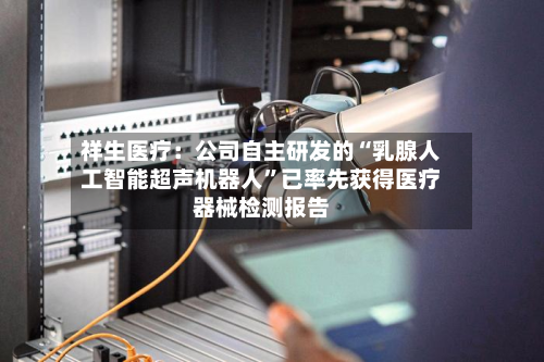 祥生医疗：公司自主研发的“乳腺人工智能超声机器人”已率先获得医疗器械检测报告-第1张图片