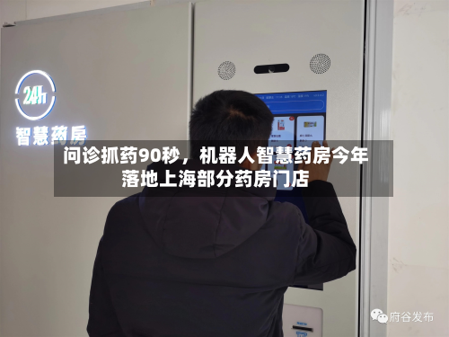 问诊抓药90秒	，机器人智慧药房今年落地上海部分药房门店-第3张图片