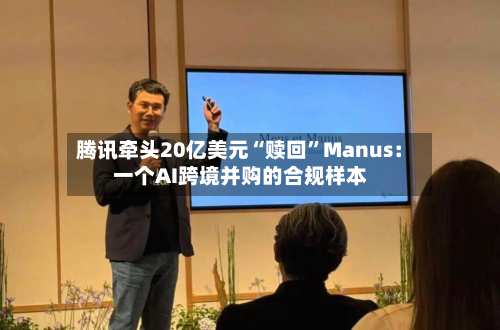 腾讯牵头20亿美元“赎回”Manus：一个AI跨境并购的合规样本-第3张图片
