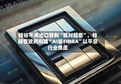 硅谷不满出口管制“临时起意	”	，特朗普政府拟建“AI版FINRA”以平息行业焦虑-第3张图片