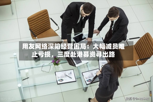 用友网络深陷经营困局：大幅减员难止亏损	，三度赴港募资寻出路-第3张图片