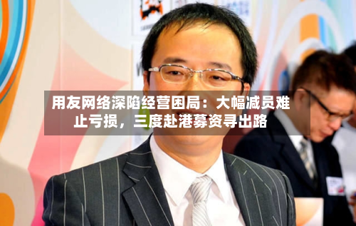 用友网络深陷经营困局：大幅减员难止亏损，三度赴港募资寻出路-第2张图片