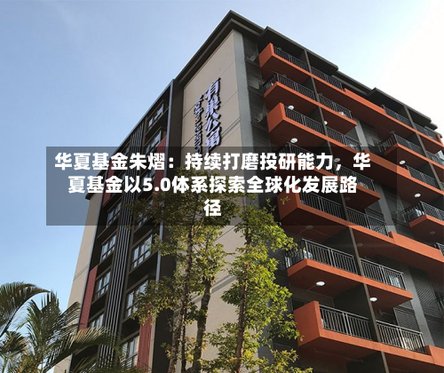 华夏基金朱熠：持续打磨投研能力，华夏基金以5.0体系探索全球化发展路径-第2张图片