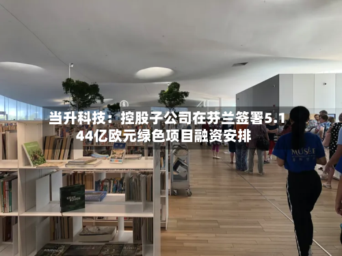 当升科技：控股子公司在芬兰签署5.144亿欧元绿色项目融资安排