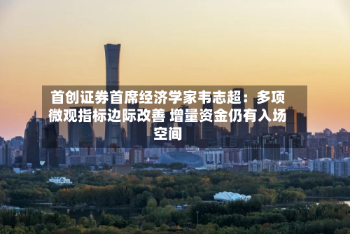 首创证券首席经济学家韦志超：多项微观指标边际改善 增量资金仍有入场空间-第2张图片