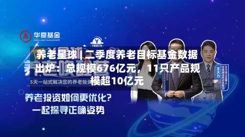 养老星球 | 二季度养老目标基金数据出炉：总规模676亿元，11只产品规模超10亿元-第2张图片