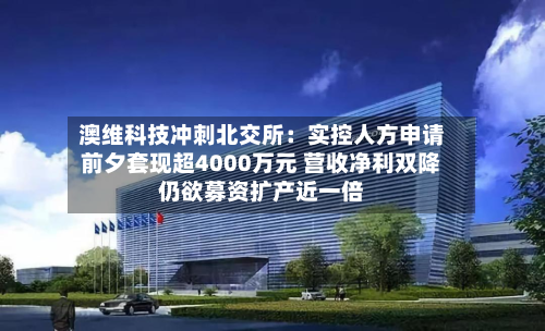 澳维科技冲刺北交所：实控人方申请前夕套现超4000万元 营收净利双降仍欲募资扩产近一倍-第2张图片