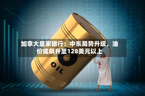 加拿大皇家银行：中东局势升级	，油价或飙升至128美元以上-第2张图片