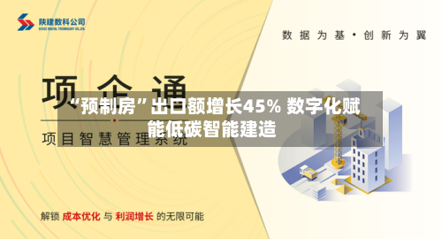 “预制房	”出口额增长45% 数字化赋能低碳智能建造-第2张图片