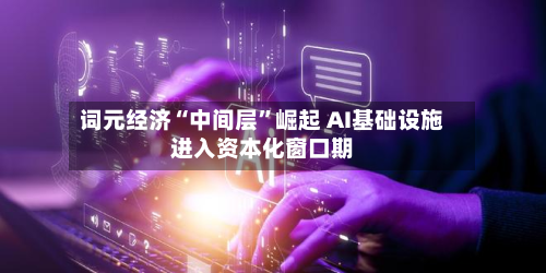 词元经济“中间层”崛起 AI基础设施进入资本化窗口期-第3张图片