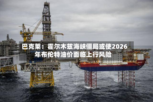 巴克莱：霍尔木兹海峡僵局或使2026年布伦特油价面临上行风险-第3张图片