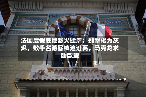 法国度假胜地野火肆虐：别墅化为灰烬，数千名游客被迫逃离	，马克龙求助欧盟-第2张图片
