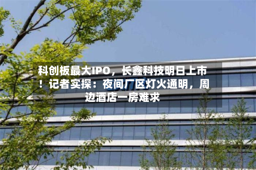 科创板更大IPO，长鑫科技明日上市！记者实探：夜间厂区灯火通明，周边酒店一房难求