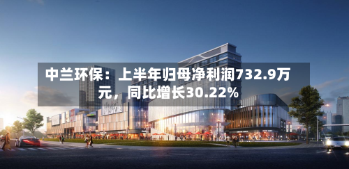 中兰环保：上半年归母净利润732.9万元，同比增长30.22%-第2张图片