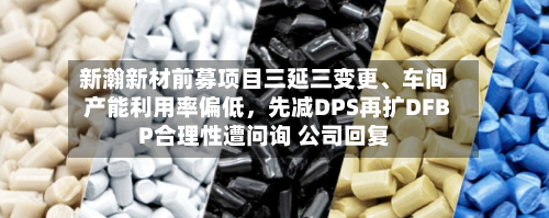 新瀚新材前募项目三延三变更、车间产能利用率偏低，先减DPS再扩DFBP合理性遭问询 公司回复-第2张图片