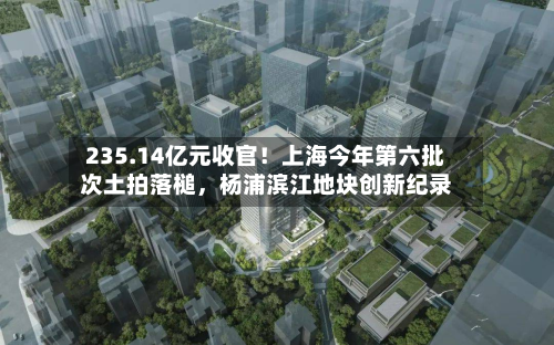 235.14亿元收官！上海今年第六批次土拍落槌	，杨浦滨江地块创新纪录-第3张图片